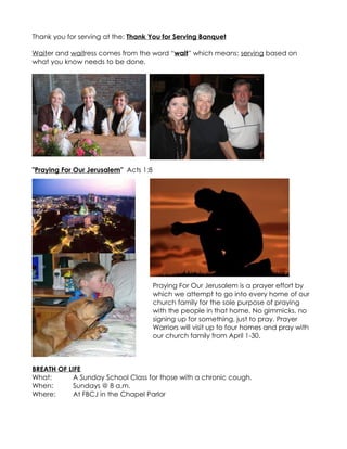 Thank you for serving at the: Thank You for Serving Banquet

Waiter and waitress comes from the word “wait” which means: serving based on
what you know needs to be done.




"Praying For Our Jerusalem" Acts 1:8




                                       Praying For Our Jerusalem is a prayer effort by
                                       which we attempt to go into every home of our
                                       church family for the sole purpose of praying
                                       with the people in that home. No gimmicks, no
                                       signing up for something, just to pray. Prayer
                                       Warriors will visit up to four homes and pray with
                                       our church family from April 1-30.



BREATH OF LIFE
What:       A Sunday School Class for those with a chronic cough.
When:       Sundays @ 8 a.m.
Where:      At FBCJ in the Chapel Parlor
 