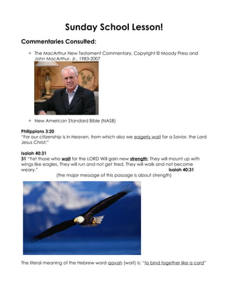 Sunday School Lesson!
Commentaries Consulted:
    The MacArthur New Testament Commentary, Copyright © Moody Press and
     John MacArthur, Jr., 1983-2007




    New American Standard Bible (NASB)

Philippians 3:20
“For our citizenship is in Heaven, from which also we eagerly wait for a Savior, the Lord
Jesus Christ;”

Isaiah 40:31
31 “Yet those who wait for the LORD Will gain new strength; They will mount up with
wings like eagles, They will run and not get tired, They will walk and not become
weary.”                                                                 Isaiah 40:31
                 (the major message of this passage is about strength)




The literal meaning of the Hebrew word qavah (wait) is: “to bind together like a cord”
 