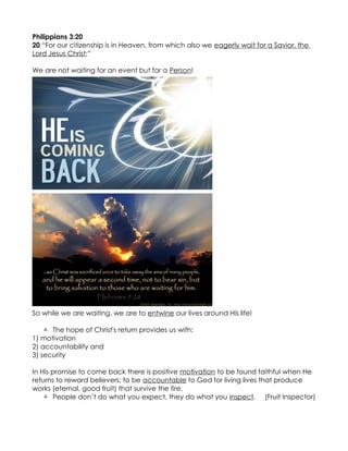 Philippians 3:20
20 “For our citizenship is in Heaven, from which also we eagerly wait for a Savior, the
Lord Jesus Christ;”

We are not waiting for an event but for a Person!




So while we are waiting, we are to entwine our lives around His life!

     The hope of Christ's return provides us with:
1) motivation
2) accountability and
3) security

In His promise to come back there is positive motivation to be found faithful when He
returns to reward believers; to be accountable to God for living lives that produce
works (eternal, good fruit) that survive the fire.
     People don’t do what you expect, they do what you inspect. (Fruit Inspector)
 