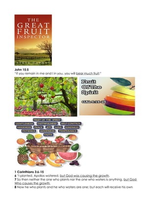 John 15:5
“If you remain in me and I in you, you will bear much fruit;”




1 Corinthians 3:6-15
6 “I planted, Apollos watered, but God was causing the growth.
7 So then neither the one who plants nor the one who waters is anything, but God
Who causes the growth.
8 Now he who plants and he who waters are one; but each will receive his own
 