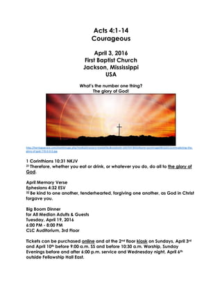Acts 4:1-14
Courageous
April 3, 2016
First Baptist Church
Jackson, Mississippi
USA
What’s the number one thing?
The glory of God!
http://heritagegrace.com/monkimage.php?mediaDirectory=mediafiles&mediaId=1697047&fileName=postimage08162012contradicting-the-
glory-of-god-770-0-0-0.jpg
1 Corinthians 10:31 NKJV
31 Therefore, whether you eat or drink, or whatever you do, do all to the glory of
God.
April Memory Verse
Ephesians 4:32 ESV
32 Be kind to one another, tenderhearted, forgiving one another, as God in Christ
forgave you.
Big Boom Dinner
for All Median Adults & Guests
Tuesday, April 19, 2016
6:00 PM - 8:00 PM
CLC Auditorium, 3rd Floor
Tickets can be purchased online and at the 2nd floor kiosk on Sundays, April 3rd
and April 10th before 9:00 a.m. SS and before 10:30 a.m. Worship, Sunday
Evenings before and after 6:00 p.m. service and Wednesday night, April 6th
outside Fellowship Hall East.
 