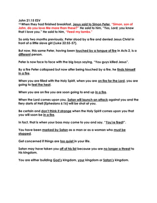 John 21:15 ESV
15 When they had finished breakfast, Jesus said to Simon Peter, “Simon, son of
John, do you love Me more than these?” He said to him, “Yes, Lord; you know
that I love you.” He said to him, “Feed my lambs.”
So only two months previously, Peter stood by a fire and denied Jesus Christ in
front of a little slave girl (Luke 22:55-57).
But now, this same Peter, having been touched by a tongue of fire in Acts 2, is a
different person.
Peter is now face to face with the big boys saying, “You guys killed Jesus”.
By a fire Peter collapsed but now after being touched by a fire, he finds himself
in a fire.
When you are filled with the Holy Spirit, when you are on fire for the Lord, you are
going to feel the heat.
When you are on fire you are soon going to end up in a fire.
When the Lord comes upon you, Satan will launch an attack against you and the
fiery darts of Hell (Ephesians 6:16) will be shot at you.
Be certain and don’t think it strange when the Holy Spirit comes upon you that
you will soon be in a fire.
In fact, that is when your boss may come to you and say, “You’re fired!”.
You have been marked by Satan as a man or as a woman who must be
stopped.
Get concerned if things are too quiet in your life.
Satan may have taken you off of his list because you are no longer a threat to
his kingdom.
You are either building God’s kingdom, your kingdom or Satan’s kingdom.
 