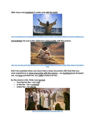 After Jesus was baptized in water and with the Spirit,
http://4.bp.blogspot.com/-qGp3ujMRUkU/TVaSDl8Fj6I/AAAAAAAABac/U3YL98Wfrbg/s400/Jesus-Desktop-Wallpaper.jpg
immediately He was in the wilderness doing battle with the enemy.
http://tse1.mm.bing.net/th?&id=OIP.M6aacd7cec4b1c249cb9a89d6bee239a7o0&w=275&h=182&c=0&pid=1.9&rs=0&p=0
&r=0
Don’t be surprised when you have had a close encounter with God that you
soon experience a close encounter with the enemy – my boyfriend just dumped
me, my boss just fired me, my child is furious at me…
By the enemy’s fire, Peter was burned.
• Touched by fire – he’s hot!
• In the fire – he’s cooking!
• Under fire – he stands.
http://wol.jw.org/en/wol/mp/r1/lp-e/bm/2009/192
 