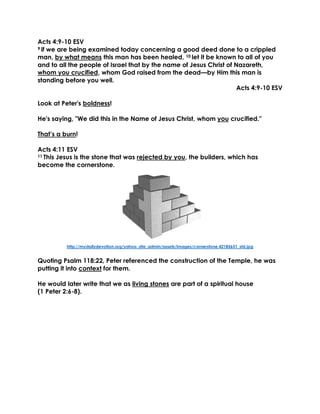 Acts 4:9-10 ESV
9 if we are being examined today concerning a good deed done to a crippled
man, by what means this man has been healed, 10 let it be known to all of you
and to all the people of Israel that by the name of Jesus Christ of Nazareth,
whom you crucified, whom God raised from the dead—by Him this man is
standing before you well.
Acts 4:9-10 ESV
Look at Peter's boldness!
He's saying, "We did this in the Name of Jesus Christ, whom you crucified."
That’s a burn!
Acts 4:11 ESV
11 This Jesus is the stone that was rejected by you, the builders, which has
become the cornerstone.
http://mydailydevotion.org/yahoo_site_admin/assets/images/cornerstone.42185651_std.jpg
Quoting Psalm 118:22, Peter referenced the construction of the Temple, he was
putting it into context for them.
He would later write that we as living stones are part of a spiritual house
(1 Peter 2:6-8).
 