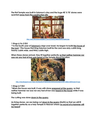 The first Temple was built in Solomon’s day and the huge 40’ X 70’ stones were
quarried away from the construction site.
http://www.illustrationartgallery.com/acatalog/MillarWattTempleLL.jpg
1 Kings 6:1b-2 ESV
1b in the fourth year of Solomon's reign over Israel, he began to build the house of
the Lord. 2 The house that King Solomon built for the Lord was sixty cubits long,
twenty cubits wide, and thirty cubits high.
When these stones arrived, they fit together perfectly so that neither hammer nor
axe nor any tool of iron was heard at the Temple Mount location.
http://3.bp.blogspot.com/-Nqm-3CAUgGM/UYuplcSCBuI/AAAAAAAAtgI/pYF0TF_rBh8/s1600/Israel_01.jpg
1 Kings 6:7 ESV
7 When the house was built, it was with stone prepared at the quarry, so that
neither hammer nor axe nor any tool of iron was heard in the house while it was
being built.
The cutting was done down in the quarry.
As living stones, we are being cut down in the quarry (Earth) so that we will fit
together perfectly as a holy Temple in Heaven where no sound of a hammer will
be heard!
 