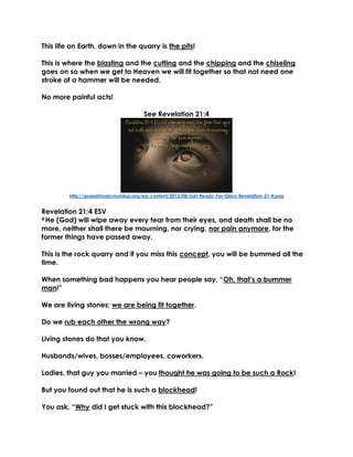 This life on Earth, down in the quarry is the pits!
This is where the blasting and the cutting and the chipping and the chiseling
goes on so when we get to Heaven we will fit together so that not need one
stroke of a hammer will be needed.
No more painful acts!
See Revelation 21:4
http://gospelmusicroundup.org/wp-content/2012/08/Get-Ready-For-Glory-Revelation-21-4.png
Revelation 21:4 ESV
4 He (God) will wipe away every tear from their eyes, and death shall be no
more, neither shall there be mourning, nor crying, nor pain anymore, for the
former things have passed away.
This is the rock quarry and if you miss this concept, you will be bummed all the
time.
When something bad happens you hear people say, “Oh, that’s a bummer
man!”
We are living stones; we are being fit together.
Do we rub each other the wrong way?
Living stones do that you know.
Husbands/wives, bosses/employees, coworkers.
Ladies, that guy you married – you thought he was going to be such a Rock!
But you found out that he is such a blockhead!
You ask, “Why did I get stuck with this blockhead?”
 