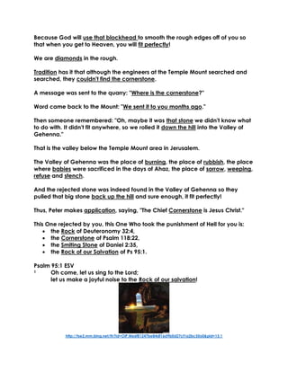 Because God will use that blockhead to smooth the rough edges off of you so
that when you get to Heaven, you will fit perfectly!
We are diamonds in the rough.
Tradition has it that although the engineers at the Temple Mount searched and
searched, they couldn't find the cornerstone.
A message was sent to the quarry: "Where is the cornerstone?"
Word came back to the Mount: "We sent it to you months ago."
Then someone remembered: "Oh, maybe it was that stone we didn't know what
to do with. It didn't fit anywhere, so we rolled it down the hill into the Valley of
Gehenna."
That is the valley below the Temple Mount area in Jerusalem.
The Valley of Gehenna was the place of burning, the place of rubbish, the place
where babies were sacrificed in the days of Ahaz, the place of sorrow, weeping,
refuse and stench.
And the rejected stone was indeed found in the Valley of Gehenna so they
pulled that big stone back up the hill and sure enough, it fit perfectly!
Thus, Peter makes application, saying, "The Chief Cornerstone is Jesus Christ."
This One rejected by you, this One Who took the punishment of Hell for you is:
 the Rock of Deuteronomy 32:4,
 the Cornerstone of Psalm 118:22,
 the Smiting Stone of Daniel 2:35,
 the Rock of our Salvation of Ps 95:1.
Psalm 95:1 ESV
1 Oh come, let us sing to the Lord;
let us make a joyful noise to the Rock of our salvation!
http://tse2.mm.bing.net/th?id=OIP.M66f81247be84df16d9b0d27cf1a2bc55o0&pid=15.1
 