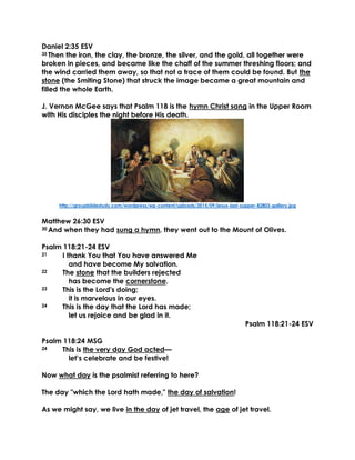 Daniel 2:35 ESV
35 Then the iron, the clay, the bronze, the silver, and the gold, all together were
broken in pieces, and became like the chaff of the summer threshing floors; and
the wind carried them away, so that not a trace of them could be found. But the
stone (the Smiting Stone) that struck the image became a great mountain and
filled the whole Earth.
J. Vernon McGee says that Psalm 118 is the hymn Christ sang in the Upper Room
with His disciples the night before His death.
http://groupbiblestudy.com/wordpress/wp-content/uploads/2015/09/jesus-last-supper-82803-gallery.jpg
Matthew 26:30 ESV
30 And when they had sung a hymn, they went out to the Mount of Olives.
Psalm 118:21-24 ESV
21 I thank You that You have answered Me
and have become My salvation.
22 The stone that the builders rejected
has become the cornerstone.
23 This is the Lord's doing;
it is marvelous in our eyes.
24 This is the day that the Lord has made;
let us rejoice and be glad in it.
Psalm 118:21-24 ESV
Psalm 118:24 MSG
24 This is the very day God acted—
let’s celebrate and be festive!
Now what day is the psalmist referring to here?
The day "which the Lord hath made," the day of salvation!
As we might say, we live in the day of jet travel, the age of jet travel.
 