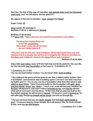 That day, the day of (the age of) salvation, has already been over two thousand
years long, and "we will rejoice and be glad in it."
We rejoice in the day of salvation – past, present and future!
Psalm 118:21-22
Jesus quotes this passage in
Matthew 21:42 as a reference to Himself.
Matthew 21:42-44 MSG
42-44 Jesus said, “Right—and you can read it for yourselves in your Bibles:
The stone the masons threw out
is now the cornerstone.
This is God’s work; we rub our eyes,
we can hardly believe it!
“This is the way it is with you. God’s kingdom will be taken back from you and
handed over to a people who will live out a kingdom life. Whoever stumbles on
this Stone gets shattered; whoever the Stone falls on gets smashed.”
Matthew 21:42-44 MSG
Many folks don’t allow Jesus to fit into their lives but He fits perfectly into your life.
He has become your Foundation as Paul says in 1 Corinthians 3:9-17.
1 Corinthians 3:9-17 ESV
9 For we are God's fellow workers. You are God's field, God's building.
10 According to the grace of God given to me, like a skilled master builder I laid
a foundation, and someone else is building upon it. Let each one take care how
he builds upon it. 11 For no one can lay a foundation other than that which is laid,
which is Jesus Christ. 12 Now if anyone builds on the foundation with gold, silver,
precious stones, wood, hay, straw— 13 each one's work will become manifest, for
the Day will disclose it, because it will be revealed by fire, and the fire will test
what sort of work each one has done. 14 If the work that anyone has built on the
foundation survives, he will receive a reward. 15 If anyone's work is burned up, he
will suffer loss, though he himself will be saved, but only as through fire.
16 Do you not know that you are God's temple and that God's Spirit dwells in
you? 17 If anyone destroys God's temple, God will destroy him. For God's temple
is holy, and you are that temple.
1 Corinthians 3:9-17 ESV
 