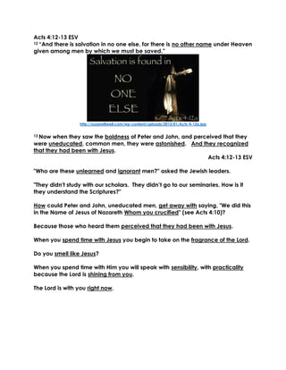 Acts 4:12-13 ESV
12 “And there is salvation in no one else, for there is no other name under Heaven
given among men by which we must be saved.”
http://susanstilwell.com/wp-content/uploads/2013/01/Acts-4-12a.jpg
13 Now when they saw the boldness of Peter and John, and perceived that they
were uneducated, common men, they were astonished. And they recognized
that they had been with Jesus.
Acts 4:12-13 ESV
"Who are these unlearned and ignorant men?" asked the Jewish leaders.
"They didn't study with our scholars. They didn’t go to our seminaries. How is it
they understand the Scriptures?"
How could Peter and John, uneducated men, get away with saying, "We did this
in the Name of Jesus of Nazareth Whom you crucified" (see Acts 4:10)?
Because those who heard them perceived that they had been with Jesus.
When you spend time with Jesus you begin to take on the fragrance of the Lord.
Do you smell like Jesus?
When you spend time with Him you will speak with sensibility, with practicality
because the Lord is shining from you.
The Lord is with you right now.
 