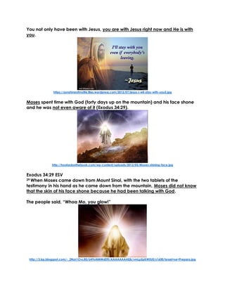 You not only have been with Jesus, you are with Jesus right now and He is with
you.
https://sonshineofmylife.files.wordpress.com/2012/07/jesus-i-wil-stay-with-you5.jpg
Moses spent time with God (forty days up on the mountain) and his face shone
and he was not even aware of it (Exodus 34:29).
http://hookedonthebook.com/wp-content/uploads/2012/05/Moses-shining-face.jpg
Exodus 34:29 ESV
29 When Moses came down from Mount Sinai, with the two tablets of the
testimony in his hand as he came down from the mountain, Moses did not know
that the skin of his face shone because he had been talking with God.
The people said, “Whoa Mo, you glow!”
http://3.bp.blogspot.com/-_2Nzn1OvcR0/U49oNMWd09I/AAAAAAAAEjk/vmLp5pKW5U0/s1600/Israel+se+Prepara.jpg
 