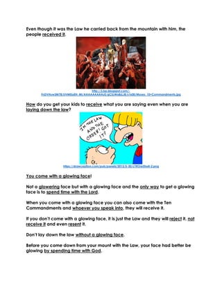 Even though it was the Law he carried back from the mountain with him, the
people received it.
http://3.bp.blogspot.com/-
FnDVHuw3M78/UVMISaEH_MI/AAAAAAAAAzE/gCSLWa8zLJ8/s1600/Moses_10+Commandments.jpg
How do you get your kids to receive what you are saying even when you are
laying down the law?
https://drawception.com/pub/panels/2013/5-30/cTROre5ha4-2.png
You come with a glowing face!
Not a glowering face but with a glowing face and the only way to get a glowing
face is to spend time with the Lord.
When you come with a glowing face you can also come with the Ten
Commandments and whoever you speak into, they will receive it.
If you don’t come with a glowing face, it is just the Law and they will reject it, not
receive it and even resent it.
Don’t lay down the law without a glowing face.
Before you come down from your mount with the Law, your face had better be
glowing by spending time with God.
 