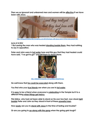 Then we as ignorant and unlearned men and women will be effective if we have
been with Jesus.
http://setapartministries.files.wordpress.com/2014/06/been-with-jesus-acts-4-13-fb-cover.png?w=851
Acts 4:14 ESV
14 But seeing the man who was healed standing beside them, they had nothing
to say in opposition.
Peter and John were in hot water here and this guy that they had healed could
have said, “I’ve got to go!” and left them to stand alone.
http://bibleencyclopedia.com/gs400px/stdas0763.jpg
He well knew that he could be executed along with them.
You find who your true friends are when you are in hot water.
It is easy to be a friend when everyone is celebrating in the Temple but it is a
different thing when things get heavy.
This fellow, who had not been able to stand on his own two feet, now stood right
beside Peter and John as they stood in front of these powerful men.
How ready are you to stand with Jesus in the time of testing and trouble?
Or are you going to go along with the gang when the going gets tough?
 