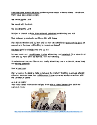 I am the lame man in this story and everyone needs to know where I stand now
that I have been made whole.
We stand by the Lord.
We stand with the Lord.
We stand for the Lord.
Not just in church but out there where it gets hard and heavy and hot.
That helps us to evaluate our friendship with Jesus.
Do I stand with Him and by Him and for Him when there is a group of big guns all
around and they are not looking favorable on Jesus?
He stood (and stands) by me and for me.
Take as stand and stand by each other when they are blowing it (like John stood
with and by Peter after he denied Jesus three times).
Stand with and for your friends and family when they are in hot water, when they
are having difficulty.
That is true love!
May we allow the Lord to help us to have the maturity that this man had after 20
minutes, may we have that built into our lives even when we have walked with
the Lord for 20 years!
Acts 4:18-20 ESV
18 So they called them and charged them not to speak or teach at all in the
name of Jesus.
http://4.bp.blogspot.com/-0d6kA6sStP4/UWAsnLMzNDI/AAAAAAAACpQ/MmNTMSj-Ls8/s1600/Sanhedrin+3.jpg
 