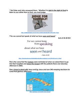 19 But Peter and John answered them, “Whether it is right in the sight of God to
listen to you rather than to God, you must judge,
http://wallpaper4god.com/en/wp-content/uploads/2011/09/acts4_19.jpg
20 for we cannot but speak of what we have seen and heard.”
Acts 4:18-20 ESV
https://bloorlansdownechristianfellowship.files.wordpress.com/2014/03/acts-4_20.gif
This is the verse that the Cubans were reminded of when we asked them to go
into their hospitals and share the Gospel with the patients there one Saturday
afternoon in 2003.
They chose to stand with Jesus and for Jesus and saw 240 weeping decisions for
Christ that glorious afternoon!
http://geology.com/world/cuba-map.gif
 