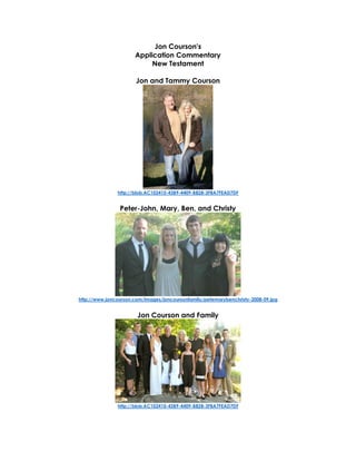 Jon Courson's
Application Commentary
New Testament
Jon and Tammy Courson
http://blob:AC102410-43B9-4409-B828-3FBA7FEAD7DF
Peter-John, Mary, Ben, and Christy
http://www.joncourson.com/images/joncoursonfamily/petemarybenchristy-2008-09.jpg
Jon Courson and Family
http://blob:AC102410-43B9-4409-B828-3FBA7FEAD7DF
 