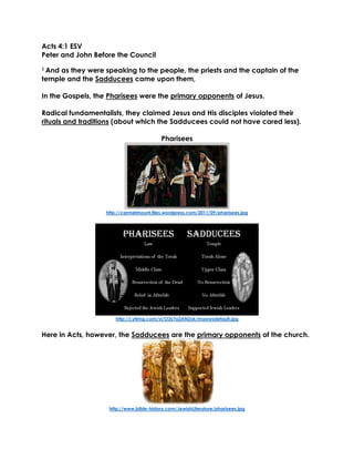 Acts 4:1 ESV
Peter and John Before the Council
1 And as they were speaking to the people, the priests and the captain of the
temple and the Sadducees came upon them,
In the Gospels, the Pharisees were the primary opponents of Jesus.
Radical fundamentalists, they claimed Jesus and His disciples violated their
rituals and traditions (about which the Sadducees could not have cared less).
Pharisees
http://carmelmount.files.wordpress.com/2011/09/pharisees.jpg
http://i.ytimg.com/vi/O2s7a2ANZxk/maxresdefault.jpg
Here in Acts, however, the Sadducees are the primary opponents of the church.
http://www.bible-history.com/JewishLiterature/pharisees.jpg
 
