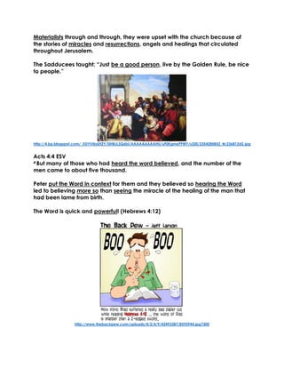 Materialists through and through, they were upset with the church because of
the stories of miracles and resurrections, angels and healings that circulated
throughout Jerusalem.
The Sadducees taught: “Just be a good person, live by the Golden Rule, be nice
to people.”
http://4.bp.blogspot.com/_XDYVibsDt2Y/SlHBJL3Q6bI/AAAAAAAAAHU/uF0KgmePFWY/s320/2354285852_4c236812d2.jpg
Acts 4:4 ESV
4 But many of those who had heard the word believed, and the number of the
men came to about five thousand.
Peter put the Word in context for them and they believed so hearing the Word
led to believing more so than seeing the miracle of the healing of the man that
had been lame from birth.
The Word is quick and powerful! (Hebrews 4:12)
http://www.thebackpew.com/uploads/4/2/4/9/42493387/8595944.jpg?300
 