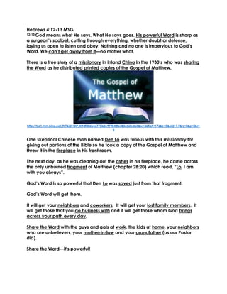 Hebrews 4:12-13 MSG
12-13 God means what He says. What He says goes. His powerful Word is sharp as
a surgeon’s scalpel, cutting through everything, whether doubt or defense,
laying us open to listen and obey. Nothing and no one is impervious to God’s
Word. We can’t get away from it—no matter what.
There is a true story of a missionary in inland China in the 1930’s who was sharing
the Word as he distributed printed copies of the Gospel of Matthew.
http://tse1.mm.bing.net/th?&id=OIP.M9df00d64a775b2e979840fe383a56fcdo0&w=264&h=176&c=0&pid=1.9&rs=0&p=0&r=
0
One skeptical Chinese man named Den Lo was furious with this missionary for
giving out portions of the Bible so he took a copy of the Gospel of Matthew and
threw it in the fireplace in his front room.
The next day, as he was cleaning out the ashes in his fireplace, he came across
the only unburned fragment of Matthew (chapter 28:20) which read, “Lo, I am
with you always”.
God’s Word is so powerful that Den Lo was saved just from that fragment.
God’s Word will get them.
It will get your neighbors and coworkers. It will get your lost family members. It
will get those that you do business with and it will get those whom God brings
across your path every day.
Share the Word with the guys and gals at work, the kids at home, your neighbors
who are unbelievers, your mother-in-law and your grandfather (as our Pastor
did).
Share the Word—it's powerful!
 