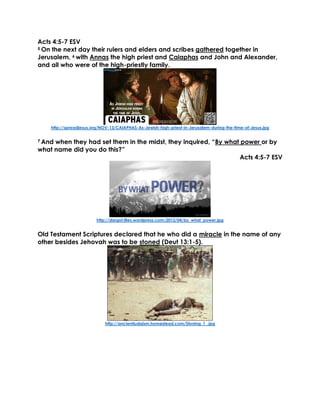 Acts 4:5-7 ESV
5 On the next day their rulers and elders and scribes gathered together in
Jerusalem, 6 with Annas the high priest and Caiaphas and John and Alexander,
and all who were of the high-priestly family.
http://spreadjesus.org/NOV-13/CAIAPHAS-As-Jewish-high-priest-in-Jerusalem-during-the-time-of-Jesus.jpg
7 And when they had set them in the midst, they inquired, “By what power or by
what name did you do this?”
Acts 4:5-7 ESV
http://dargot.files.wordpress.com/2012/04/by_what_power.jpg
Old Testament Scriptures declared that he who did a miracle in the name of any
other besides Jehovah was to be stoned (Deut 13:1-5).
http://ancientjudaism.homestead.com/Stoning_1_.jpg
 
