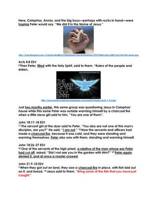 Here, Caiaphas, Annas, and the big boys—perhaps with rocks in hand—were
hoping Peter would say, “We did it in the Name of Jesus.”
http://2.bp.blogspot.com/-610yqLm4mM8/UctOBx5GbQI/AAAAAAAAHmc/ZPO7ZQNVxdI/s1600/Cast-the-first-stone.png
Acts 4:8 ESV
8 Then Peter, filled with the Holy Spirit, said to them, “Rulers of the people and
elders,
http://www.pentecostalchurchbrisbane.com/assets/images/Acts-1-4-5.jpg
Just two months earlier, this same group was questioning Jesus in Caiaphas’
house while this same Peter was outside warming himself by a charcoal fire
when a little slave girl said to him, “You are one of them”.
John 18:17-18 ESV
17 The servant girl at the door said to Peter, “You also are not one of this man's
disciples, are you?” He said, “I am not.” 18 Now the servants and officers had
made a charcoal fire, because it was cold, and they were standing and
warming themselves. Peter also was with them, standing and warming himself.
John 18:26-27 ESV
26 One of the servants of the high priest, a relative of the man whose ear Peter
had cut off, asked, “Did I not see you in the garden with Him?” 27 Peter again
denied it, and at once a rooster crowed.
John 21:9-10 ESV
9 When they got out on land, they saw a charcoal fire in place, with fish laid out
on it, and bread. 10 Jesus said to them, “Bring some of the fish that you have just
caught.”
 