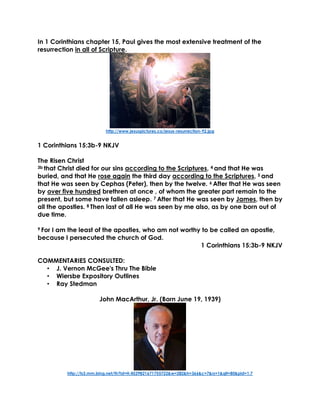 In 1 Corinthians chapter 15, Paul gives the most extensive treatment of the
resurrection in all of Scripture.
http://www.jesuspictures.co/jesus-resurrection-92.jpg
1 Corinthians 15:3b-9 NKJV
The Risen Christ
3b that Christ died for our sins according to the Scriptures, 4 and that He was
buried, and that He rose again the third day according to the Scriptures, 5 and
that He was seen by Cephas (Peter), then by the twelve. 6 After that He was seen
by over five hundred brethren at once , of whom the greater part remain to the
present, but some have fallen asleep. 7 After that He was seen by James, then by
all the apostles. 8 Then last of all He was seen by me also, as by one born out of
due time.
9 For I am the least of the apostles, who am not worthy to be called an apostle,
because I persecuted the church of God.
1 Corinthians 15:3b-9 NKJV
COMMENTARIES CONSULTED:
• J. Vernon McGee's Thru The Bible
• Wiersbe Expository Outlines
• Ray Stedman
John MacArthur, Jr. (Born June 19, 1939)
http://ts3.mm.bing.net/th?id=H.4529821671755722&w=282&h=366&c=7&rs=1&qlt=80&pid=1.7
 