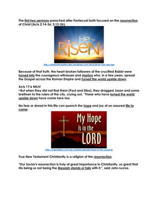 The first two sermons preached after Pentecost both focused on the resurrection
of Christ (Acts 2:14-36; 3:12-26).
http://christianitymatters.files.wordpress.com/2012/04/he-has-risen.jpg
Because of that truth, the heart-broken followers of the crucified Rabbi were
turned into the courageous witnesses and martyrs who, in a few years, spread
the Gospel across the Roman Empire and turned the world upside down.
Acts 17:6 NKJV
6 But when they did not find them (Paul and Silas), they dragged Jason and some
brethren to the rulers of the city, crying out, “These who have turned the world
upside down have come here too.
No fear or dread in this life can quench the hope and joy of an assured life to
come.
http://virginialieto.com/wp-content/uploads/Hope-in-the-Lord.png
True New Testament Christianity is a religion of the resurrection.
"Our Savior's resurrection is truly of great importance in Christianity, so great that
His being or not being the Messiah stands or falls with it.", said John Locke.
 