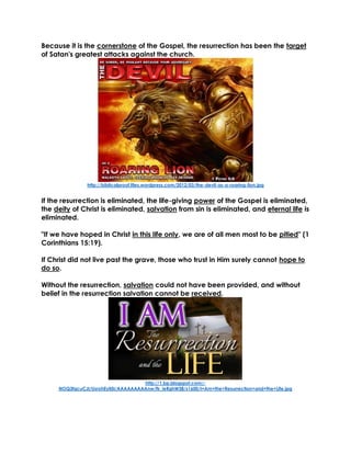 Because it is the cornerstone of the Gospel, the resurrection has been the target
of Satan's greatest attacks against the church.
http://biblicalproof.files.wordpress.com/2012/03/the-devil-as-a-roaring-lion.jpg
If the resurrection is eliminated, the life-giving power of the Gospel is eliminated,
the deity of Christ is eliminated, salvation from sin is eliminated, and eternal life is
eliminated.
"If we have hoped in Christ in this life only, we are of all men most to be pitied" (1
Corinthians 15:19).
If Christ did not live past the grave, those who trust in Him surely cannot hope to
do so.
Without the resurrection, salvation could not have been provided, and without
belief in the resurrection salvation cannot be received.
http://1.bp.blogspot.com/-
NOQ3fqcuCJI/UsrohEyil5I/AAAAAAAAAnw/fk_ieRghW38/s1600/I+Am+the+Resurrection+and+the+Life.jpg
 