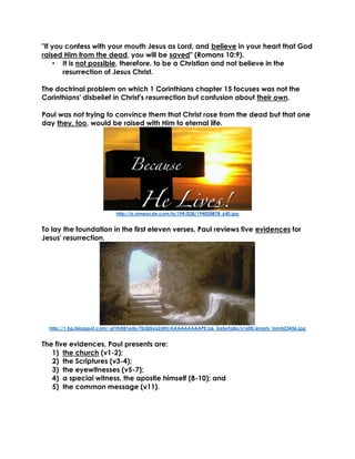 "If you confess with your mouth Jesus as Lord, and believe in your heart that God
raised Him from the dead, you will be saved" (Romans 10:9).
• It is not possible, therefore, to be a Christian and not believe in the
resurrection of Jesus Christ.
The doctrinal problem on which 1 Corinthians chapter 15 focuses was not the
Corinthians' disbelief in Christ's resurrection but confusion about their own.
Paul was not trying to convince them that Christ rose from the dead but that one
day they, too, would be raised with Him to eternal life.
http://b.vimeocdn.com/ts/194/028/194028878_640.jpg
To lay the foundation in the first eleven verses, Paul reviews five evidences for
Jesus' resurrection.
http://1.bp.blogspot.com/-pf1tLR81edo/TbQl5ya2dHI/AAAAAAAAAPE/p6_Ua5eFpBo/s1600/empty_tomb23456.jpg
The five evidences, Paul presents are:
1) the church (v1-2);
2) the Scriptures (v3-4);
3) the eyewitnesses (v5-7);
4) a special witness, the apostle himself (8-10); and
5) the common message (v11).
 