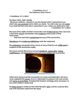 1 Corinthians 15:1-2
The Testimony of the Church
1 Corinthians 15:1-2 NKJV
The Risen Christ, Faith’s Reality
1 Moreover, brethren, I declare to you the Gospel which I preached to you,
which also you received and in which you stand, 2 by which also you are saved,
if you hold fast that word which I preached to you—unless you believed in vain.
1 Corinthians 15:1-2 NKJV
Because of the reality of Christ's resurrection and of their trust in it, they were now
a part of His church and thereby were evidence of the power of that
resurrection.
• Their lives had been transformed because of the resurrection.
Obedience and continuous faithfulness mark the redeemed.
The endurance and growth of the church of Jesus Christ for over 2,000 years is
evidence of His resurrection reality.
His church and His Word have survived skepticism, persecution, heresy,
unfaithfulness, and disobedience because of our belief in His resurrection.
http://ts4.mm.bing.net/th?id=HN.608040376045472641&pid=1.7
Critics have denounced the resurrection as a hoax and fabrication, but have
never explained the power of such a fabrication to produce men and women
who gave up everything, including their freedom and lives when necessary, to
love and to follow a dead Lord!
His living church is evidence that Christ Himself is alive; and He could be alive
only if He had been raised from the dead.
 