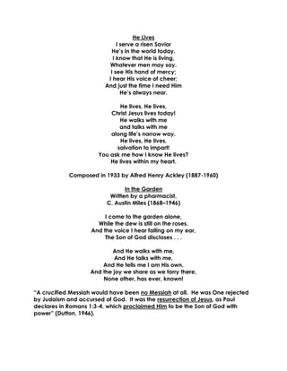 He Lives
I serve a risen Savior
He’s in the world today.
I know that He is living,
Whatever men may say.
I see His hand of mercy;
I hear His voice of cheer;
And just the time I need Him
He’s always near.
He lives, He lives,
Christ Jesus lives today!
He walks with me
and talks with me
along life’s narrow way.
He lives, He lives,
salvation to impart!
You ask me how I know He lives?
He lives within my heart.
Composed in 1933 by Alfred Henry Ackley (1887-1960)
In the Garden
Written by a pharmacist,
C. Austin Miles (1868–1946)
I come to the garden alone,
While the dew is still on the roses,
And the voice I hear falling on my ear,
The Son of God discloses . . .
And He walks with me,
And He talks with me,
And He tells me I am His own,
And the joy we share as we tarry there,
None other, has ever, known!
“A crucified Messiah would have been no Messiah at all. He was One rejected
by Judaism and accursed of God. It was the resurrection of Jesus, as Paul
declares in Romans 1:3-4, which proclaimed Him to be the Son of God with
power” (Dutton, 1946).
 