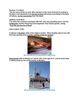 Romans 1:3-4 NKJV
3 His Son Jesus Christ our Lord, Who was born of the seed of David according to
the flesh,4 and declared to be the Son of God with power according to the Spirit
of holiness, by the resurrection from the dead.
Matthew 27:54 NKJV
54 So when the centurion and those with him, who were guarding Jesus, saw the
earthquake and the things that had happened, they feared greatly, saying,
“Truly this was the Son of God!”
(Also in Mark 15:39)
A follower of Buddha writes of his religious leader, "When Buddha died it was with
that utter passing away in which nothing whatever remains."
http://farm4.static.flickr.com/3294/3392929141_83f48bc81c.jpg
Mohammad died at Medina on June 8, 632, at the age of 61, and his tomb there
is visited yearly by tens of thousands of Muslims.
http://en.wikipedia.org/wiki/File:Mausoleum_Muhammad.jpg
 