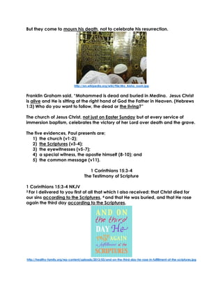 But they come to mourn his death, not to celebrate his resurrection.
http://en.wikipedia.org/wiki/File:Mrs_Aisha_room.jpg
Franklin Graham said, “Mohammed is dead and buried in Medina. Jesus Christ
is alive and He is sitting at the right hand of God the Father in Heaven. (Hebrews
1:3) Who do you want to follow, the dead or the living?”
The church of Jesus Christ, not just on Easter Sunday but at every service of
immersion baptism, celebrates the victory of her Lord over death and the grave.
The five evidences, Paul presents are:
1) the church (v1-2);
2) the Scriptures (v3-4);
3) the eyewitnesses (v5-7);
4) a special witness, the apostle himself (8-10); and
5) the common message (v11).
1 Corinthians 15:3-4
The Testimony of Scripture
1 Corinthians 15:3-4 NKJV
3 For I delivered to you first of all that which I also received: that Christ died for
our sins according to the Scriptures, 4 and that He was buried, and that He rose
again the third day according to the Scriptures,
http://healthy-family.org/wp-content/uploads/2013/03/and-on-the-third-day-he-rose-in-fulfillment-of-the-scriptures.jpg
 