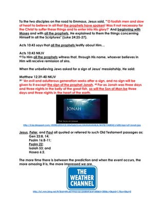 To the two disciples on the road to Emmaus, Jesus said, "'O foolish men and slow
of heart to believe in all that the prophets have spoken! Was it not necessary for
the Christ to suffer these things and to enter into His glory?' And beginning with
Moses and with all the prophets, He explained to them the things concerning
Himself in all the Scriptures" (Luke 24:25-27).
Acts 10:43 says that all the prophets testify about Him…
Acts 10:43 NKJV
43 To Him all the prophets witness that, through His name, whoever believes in
Him will receive remission of sins.
When the unbelieving Jews asked for a sign of Jesus' messiahship, He said:
Matthew 12:39-40 NKJV
39 “An evil and adulterous generation seeks after a sign, and no sign will be
given to it except the sign of the prophet Jonah. 40 For as Jonah was three days
and three nights in the belly of the great fish, so will the Son of Man be three
days and three nights in the heart of the earth.
http://3.bp.blogspot.com/-RXWDJZK5vCE/U0whpbrGyeI/AAAAAAAABJk/MVF819AIBGE/s1600/sign+of+Jonah.jpg
Jesus, Peter, and Paul all quoted or referred to such Old Testament passages as:
Gen 22:8, 14;
Psalm 16:8-11;
Psalm 22;
Isaiah 53; and
Hosea 6:2.
The more time there is between the prediction and when the event occurs, the
more amazing it is, the more impressed we are.
http://ts1.mm.bing.net/th?&id=HN.607995313212558541&w=300&h=300&c=0&pid=1.9&rs=0&p=0
 