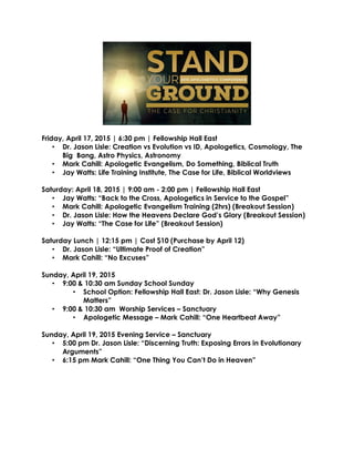 Friday, April 17, 2015 | 6:30 pm | Fellowship Hall East
• Dr. Jason Lisle: Creation vs Evolution vs ID, Apologetics, Cosmology, The
Big Bang, Astro Physics, Astronomy
• Mark Cahill: Apologetic Evangelism, Do Something, Biblical Truth
• Jay Watts: Life Training Institute, The Case for Life, Biblical Worldviews
Saturday: April 18, 2015 | 9:00 am - 2:00 pm | Fellowship Hall East
• Jay Watts: “Back to the Cross, Apologetics in Service to the Gospel”
• Mark Cahill: Apologetic Evangelism Training (2hrs) (Breakout Session)
• Dr. Jason Lisle: How the Heavens Declare God’s Glory (Breakout Session)
• Jay Watts: “The Case for Life” (Breakout Session)
Saturday Lunch | 12:15 pm | Cost $10 (Purchase by April 12)
• Dr. Jason Lisle: “Ultimate Proof of Creation”
• Mark Cahill: “No Excuses”
Sunday, April 19, 2015
• 9:00 & 10:30 am Sunday School Sunday
• School Option: Fellowship Hall East: Dr. Jason Lisle: “Why Genesis
Matters”
• 9:00 & 10:30 am Worship Services – Sanctuary
• Apologetic Message – Mark Cahill: “One Heartbeat Away”
Sunday, April 19, 2015 Evening Service – Sanctuary
• 5:00 pm Dr. Jason Lisle: “Discerning Truth: Exposing Errors in Evolutionary
Arguments”
• 6:15 pm Mark Cahill: “One Thing You Can’t Do in Heaven”
 