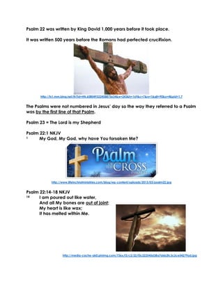 Psalm 22 was written by King David 1,000 years before it took place.
It was written 500 years before the Romans had perfected crucifixion.
http://ts1.mm.bing.net/th?id=HN.608049322458875634&w=243&h=169&c=7&rs=1&qlt=90&o=4&pid=1.7
The Psalms were not numbered in Jesus’ day so the way they referred to a Psalm
was by the first line of that Psalm.
Psalm 23 = The Lord is my Shepherd
Psalm 22:1 NKJV
1 My God, My God, why have You forsaken Me?
http://www.lifeinchristministries.com/blog/wp-content/uploads/2013/03/psalm22.jpg
Psalm 22:14-18 NKJV
14 I am poured out like water,
And all My bones are out of joint;
My heart is like wax;
It has melted within Me.
http://media-cache-ak0.pinimg.com/736x/f3/c2/22/f3c222545d38a7d6b2fc3c2ce54279ad.jpg
 