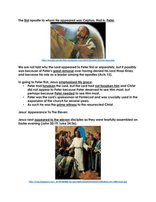 The first apostle to whom He appeared was Cephas, that is, Peter.
http://wordincarnate.files.wordpress.com/2010/03/saint-thomas-jesus.jpg
We are not told why the Lord appeared to Peter first or separately, but it possibly
was because of Peter's great remorse over having denied his Lord three times,
and because his role as a leader among the apostles (Acts 15).
In going to Peter first, Jesus emphasized His grace.
• Peter had forsaken the Lord, but the Lord had not forsaken him and Christ
did not appear to Peter because Peter deserved to see Him most, but
perhaps because Peter needed to see Him most.
• Peter was the Lord's spokesman at Pentecost and was crucially used in the
expansion of the church for several years.
• As such he was the prime witness to the resurrected Christ.
Jesus' Appearance To The Eleven
Jesus next appeared to the eleven disciples as they were fearfully assembled on
Easter evening (John 20:19; Luke 24:36).
http://2.bp.blogspot.com/_W-tPfvMT88E/Sd-qercS8AI/AAAAAAAADuE/nTMuRrbcJwc/s400/risen.jpg
 