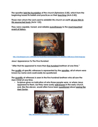 The apostles laid the foundation of the church (Ephesians 2:20), which from the
beginning based its beliefs and practices on their teaching (Acts 2:42).
Those men whom the Lord used to establish His church on earth all saw Him in
His resurrected body (Acts 1:22).
They were capable, honest, and reliable eyewitnesses to the most important
event of history.
http://2.bp.blogspot.com/-zvW4b38RcUQ/TnDuEk9BEJI/AAAAAAAADZw/V7L-lRJB2Ww/s1600/Jesus-Christ-Image.jpg
Jesus' Appearance To The Five Hundred
“After that He appeared to more than five hundred brethren at one time.”
The quality of specific witnesses is represented by the apostles, all of whom were
known by name and could easily be questioned.
The quantity of witnesses is seen in the five hundred brethren who all saw the
risen Christ at one time.
• Scripture gives no indication of who those people were, or where Jesus
appeared to them, but they were surely well known in the early church,
and, like the eleven, would often have been questioned about seeing the
risen Savior.
http://deseretnews.com/images/article/midres/16048/16048.jpg
 