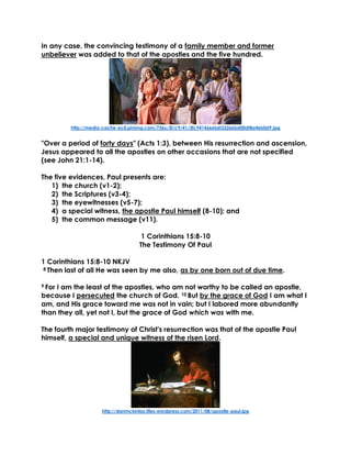 In any case, the convincing testimony of a family member and former
unbeliever was added to that of the apostles and the five hundred.
http://media-cache-ec0.pinimg.com/736x/3f/c9/41/3fc9414666b6f33266bd00df8a46b0d9.jpg
"Over a period of forty days" (Acts 1:3), between His resurrection and ascension,
Jesus appeared to all the apostles on other occasions that are not specified
(see John 21:1-14).
The five evidences, Paul presents are:
1) the church (v1-2);
2) the Scriptures (v3-4);
3) the eyewitnesses (v5-7);
4) a special witness, the apostle Paul himself (8-10); and
5) the common message (v11).
1 Corinthians 15:8-10
The Testimony Of Paul
1 Corinthians 15:8-10 NKJV
8 Then last of all He was seen by me also, as by one born out of due time.
9 For I am the least of the apostles, who am not worthy to be called an apostle,
because I persecuted the church of God. 10 But by the grace of God I am what I
am, and His grace toward me was not in vain; but I labored more abundantly
than they all, yet not I, but the grace of God which was with me.
The fourth major testimony of Christ's resurrection was that of the apostle Paul
himself, a special and unique witness of the risen Lord.
http://danmckinlay.files.wordpress.com/2011/08/apostle-paul.jpg
 
