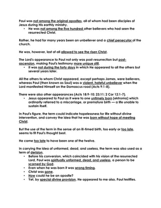 Paul was not among the original apostles, all of whom had been disciples of
Jesus during His earthly ministry.
• He was not among the five hundred other believers who had seen the
resurrected Christ.
Rather, he had for many years been an unbeliever and a chief persecutor of the
church.
He was, however, last of all allowed to see the risen Christ.
The Lord's appearance to Paul not only was post-resurrection but post-
ascension, making Paul's testimony more unique still.
• It was not during the forty days in which He appeared to all the others but
several years later.
All the others to whom Christ appeared, except perhaps James, were believers,
whereas Paul (then known as Saul) was a violent, hateful unbeliever when the
Lord manifested Himself on the Damascus road (Acts 9:1-8).
There were also other appearances (Acts 18:9-10; 23:11; 2 Cor 12:1-7).
• Jesus appeared to Paul as it were to one untimely born (ektroma) which
ordinarily referred to a miscarriage, or premature birth — a life unable to
sustain itself.
In Paul's figure, the term could indicate hopelessness for life without divine
intervention, and convey the idea that he was born without hope of meeting
Christ.
But the use of the term in the sense of an ill-timed birth, too early or too late,
seems to fit Paul's thought best.
He came too late to have been one of the twelve.
In carrying the idea of unformed, dead, and useless, the term was also used as a
term of derision.
• Before his conversion, which coincided with his vision of the resurrected
Lord, Paul was spiritually unformed, dead, and useless, a person to be
scorned by God.
• Even when he was born it was wrong timing.
• Christ was gone.
• How could he be an apostle?
• Yet, by special divine provision, He appeared to me also, Paul testifies.
 