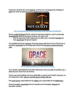Paul knew all of his sins were forgiven, and he was not plagued by feelings of
guilt over what he had once done against God's people.
http://ts1.mm.bing.net/th?&id=HN.608036742505564402&w=300&h=300&c=0&pid=1.9&rs=0&p=0&r=0
But he could not forget that for which he had been forgiven, and it continually
reminded him that by the grace of God I am what I am.
• That he deserved God's forgiveness so little was a constant reminder of
how graciously His grace is given.
It is possible that Paul's memory of having persecuted the church of God was a
powerful motivation for his being determined that His grace would not prove
vain.
http://www.dailywordofgodgroup.com/images/the-grace-of-god.jpg
As is clearly substantiated in the New Testament, Paul was able to truthfully say, I
labored even more than all of them.
Yet he was not boasting in his own spirituality or power but in God's, because, as
he hastened to add, yet not I, but the grace of God with me.
The same grace responsible for his calling was responsible for his faithfulness.
God sovereignly appointed Paul an apostle and sovereignly blessed his
apostolic ministry.
 