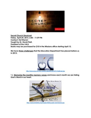 Secret Church Simulcast
Friday, April 24, 2015, 6:00 - 11:59 PM
Contact: Hal Warren
Taught by Dr. David Platt,
President of the I.M.B.
Books may be purchased for $10 in the Missions office starting April 12.
We have three challenges that the Education Department has placed before us
in 2015:
http://kazyoung.com/wp-content/uploads/2014/07/Challenge.jpg
1.) Memorize the monthly memory verses and know each month we are hiding
God’s Word in our heart.
http://rejoiceministries.org/images/hiding-gods-word-banner.jpg
 