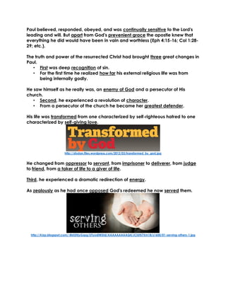 Paul believed, responded, obeyed, and was continually sensitive to the Lord's
leading and will. But apart from God's prevenient grace the apostle knew that
everything he did would have been in vain and worthless (Eph 4:15-16; Col 1:28-
29; etc.).
The truth and power of the resurrected Christ had brought three great changes in
Paul.
• First was deep recognition of sin.
• For the first time he realized how far his external religious life was from
being internally godly.
He saw himself as he really was, an enemy of God and a persecutor of His
church.
• Second, he experienced a revolution of character.
• From a persecutor of the church he became her greatest defender.
His life was transformed from one characterized by self-righteous hatred to one
characterized by self-giving love.
http://sfodan.files.wordpress.com/2012/03/transformed_by_god.jpg
He changed from oppressor to servant, from imprisoner to deliverer, from judge
to friend, from a taker of life to a giver of life.
Third, he experienced a dramatic redirection of energy.
As zealously as he had once opposed God's redeemed he now served them.
http://4.bp.blogspot.com/-Bbt2HjyGzpg/UTyodiWShjI/AAAAAAAAAQ4/JCiUt57Xm18/s1600/01-serving-others-1.jpg
 