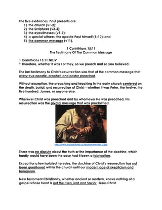 The five evidences, Paul presents are:
1) the church (v1-2);
2) the Scriptures (v3-4);
3) the eyewitnesses (v5-7);
4) a special witness, the apostle Paul himself (8-10); and
5) the common message (v11).
1 Corinthians 15:11
The Testimony Of The Common Message
1 Corinthians 15:11 NKJV
11 Therefore, whether it was I or they, so we preach and so you believed.
The last testimony to Christ's resurrection was that of the common message that
every true apostle, prophet, and pastor preached.
Without exception, the preaching and teaching in the early church centered on
the death, burial, and resurrection of Christ - whether it was Peter, the twelve, the
five hundred, James, or anyone else.
Wherever Christ was preached and by whomever He was preached, His
resurrection was the pivotal message that was proclaimed.
http://www.jesuspictures.co/jesusresurrection_2.jpg
There was no dispute about the truth or the importance of the doctrine, which
hardly would have been the case had it been a fabrication.
Except for a few isolated heresies, the doctrine of Christ's resurrection has not
been questioned within the church until our modern age of skepticism and
humanism.
New Testament Christianity, whether ancient or modern, knows nothing of a
gospel whose heart is not the risen Lord and Savior, Jesus Christ.
 