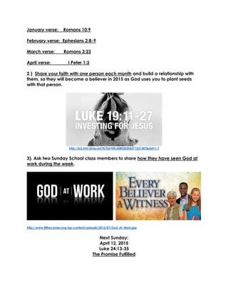 January verse: Romans 10:9
February verse: Ephesians 2:8-9
March verse: Romans 3:23
April verse: I Peter 1:3
2.) Share your faith with one person each month and build a relationship with
them, so they will become a believer in 2015 as God uses you to plant seeds
with that person.
http://ts3.mm.bing.net/th?id=HN.608020305571221387&pid=1.7
3). Ask two Sunday School class members to share how they have seen God at
work during the week.
http://www.tillhecomes.org/wp-content/uploads/2012/07/God_At_Work.jpg
Next Sunday:
April 12, 2015
Luke 24:13-35
The Promise Fulfilled
 