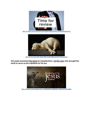 http://c710327.r27.cf2.rackcdn.com/assets/1592/reviewaccountingstandards.jpg
http://rsc.byu.edu/sites/default/files/Seely%20Image%201%20copy.jpg
The priest examined the lamb for imperfections, not the man who brought the
lamb to serve as the substitute for his sins.
http://barryboucher.typepad.com/.a/6a00e54fb77662883301156fdbb7b7970b-800wi
 