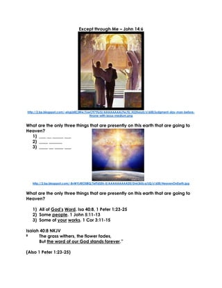 Except through Me – John 14:6
http://2.bp.blogspot.com/-ekgLbfjCjWw/TxwO979IySI/AAAAAAAAL9w/fU_HZZKeszU/s1600/judgment-day-man-before-
throne-with-jesus-medium.png
What are the only three things that are presently on this earth that are going to
Heaven?
1) ___ __ _____ ___
2) ____ ______
3) ____ __ ____ ___
http://2.bp.blogspot.com/-8vWYL4EO0BQ/TefTdSEh-II/AAAAAAAAAD0/Dnk3kEcq1jQ/s1600/HeavenOnEarth.jpg
What are the only three things that are presently on this earth that are going to
Heaven?
1) All of God’s Word. Isa 40:8, 1 Peter 1:23-25
2) Some people. 1 John 5:11-13
3) Some of your works. 1 Cor 3:11-15
Isaiah 40:8 NKJV
8 The grass withers, the flower fades,
But the word of our God stands forever.”
(Also 1 Peter 1:23-25)
 