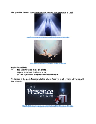 The greatest reward a person can ever have is the presence of God.
http://liveholy.org/wp-content/uploads/2013/03/Presence-of-god.jpg
http://splxp.files.wordpress.com/2011/10/held-by-god.jpg
Psalm 16:11 NKJV
11 You will show me the path of life;
In Your presence is fullness of joy;
At Your right hand are pleasures forevermore.
Yesterday is the past, Tomorrow is the future, Today is a gift – that’s why we call it
The Present!
http://firsttrinity.com/wordpress/wp-content/uploads/2011/11/Presence-of-God.jpg
 