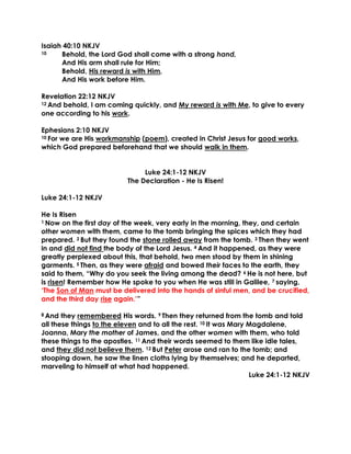 Isaiah 40:10 NKJV
10 Behold, the Lord God shall come with a strong hand,
And His arm shall rule for Him;
Behold, His reward is with Him,
And His work before Him.
Revelation 22:12 NKJV
12 And behold, I am coming quickly, and My reward is with Me, to give to every
one according to his work.
Ephesians 2:10 NKJV
10 For we are His workmanship (poem), created in Christ Jesus for good works,
which God prepared beforehand that we should walk in them.
Luke 24:1-12 NKJV
The Declaration - He Is Risen!
Luke 24:1-12 NKJV
He Is Risen
1 Now on the first day of the week, very early in the morning, they, and certain
other women with them, came to the tomb bringing the spices which they had
prepared. 2 But they found the stone rolled away from the tomb. 3 Then they went
in and did not find the body of the Lord Jesus. 4 And it happened, as they were
greatly perplexed about this, that behold, two men stood by them in shining
garments. 5 Then, as they were afraid and bowed their faces to the earth, they
said to them, “Why do you seek the living among the dead? 6 He is not here, but
is risen! Remember how He spoke to you when He was still in Galilee, 7 saying,
‘The Son of Man must be delivered into the hands of sinful men, and be crucified,
and the third day rise again.’”
8 And they remembered His words. 9 Then they returned from the tomb and told
all these things to the eleven and to all the rest. 10 It was Mary Magdalene,
Joanna, Mary the mother of James, and the other women with them, who told
these things to the apostles. 11 And their words seemed to them like idle tales,
and they did not believe them. 12 But Peter arose and ran to the tomb; and
stooping down, he saw the linen cloths lying by themselves; and he departed,
marveling to himself at what had happened.
Luke 24:1-12 NKJV
 