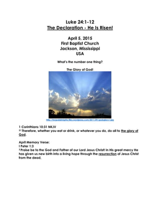 Luke 24:1-12
The Declaration - He Is Risen!
April 5, 2015
First Baptist Church
Jackson, Mississippi
USA
What’s the number one thing?
The Glory of God!
http://forgodalmighty.files.wordpress.com/2011/09/godsglory1.jpg
1 Corinthians 10:31 NKJV
31 Therefore, whether you eat or drink, or whatever you do, do all to the glory of
God.
April Memory Verse:
I Peter 1:3
3 Praise be to the God and Father of our Lord Jesus Christ! In His great mercy He
has given us new birth into a living hope through the resurrection of Jesus Christ
from the dead,
 